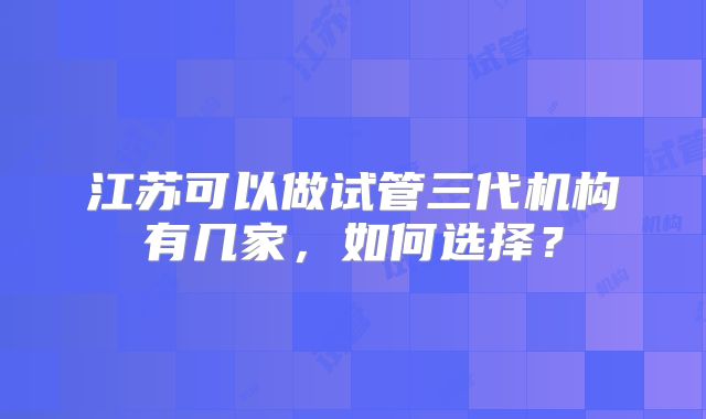 江苏可以做试管三代机构有几家,如何选择?
