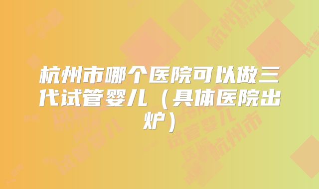 杭州市哪个医院可以做三代试管婴儿（具体医院出炉）