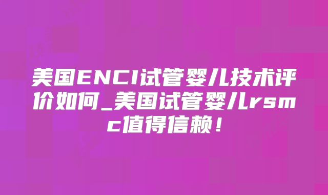 美国ENCI试管婴儿技术评价如何_美国试管婴儿rsmc值得信赖！
