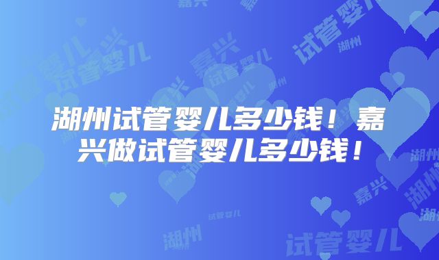 湖州试管婴儿多少钱！嘉兴做试管婴儿多少钱！