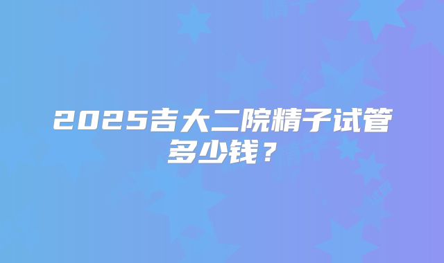 2025吉大二院精子试管多少钱?