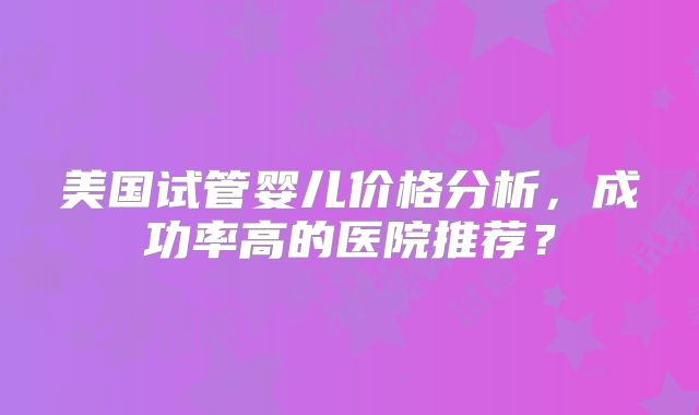 美国试管婴儿价格分析，成功率高的医院推荐？