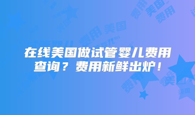 在线美国做试管婴儿费用查询?费用新鲜出炉!