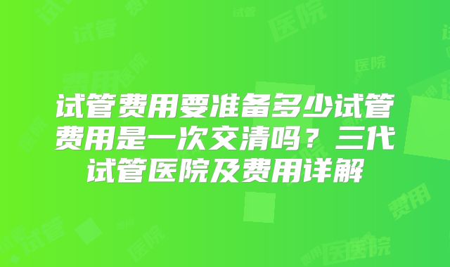 试管费用要准备多少试管费用是一次交清吗？三代试管医院及费用详解