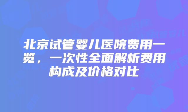北京试管婴儿医院费用一览，一次性全面解析费用构成及价格对比
