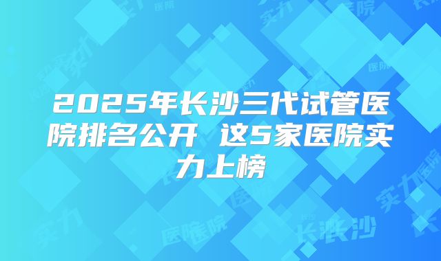 2025年长沙三代试管医院排名公开 这5家医院实力上榜