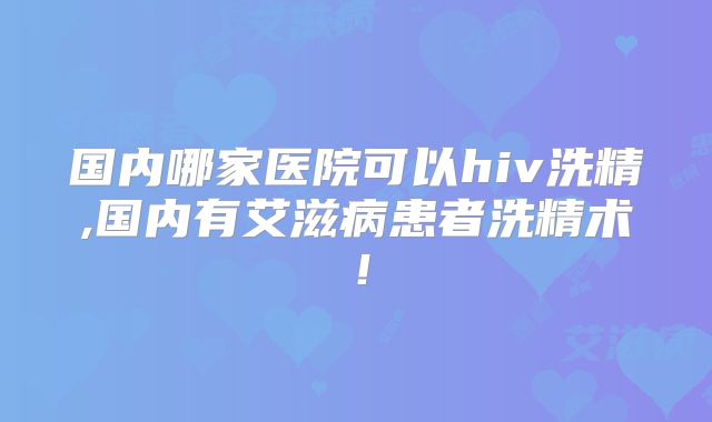 国内哪家医院可以hiv洗精,国内有艾滋病患者洗精术!