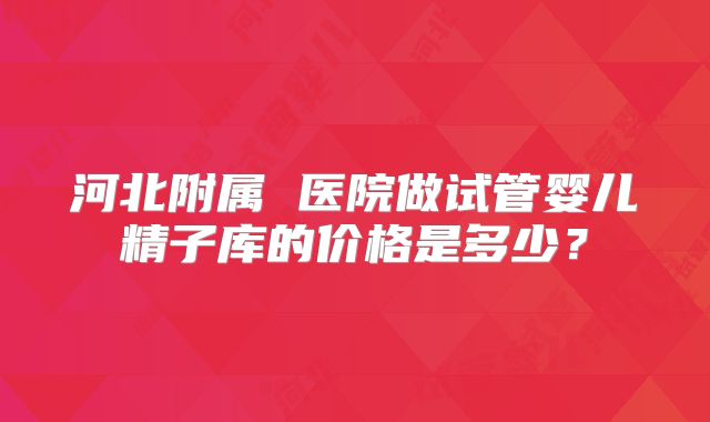 河北附属 医院做试管婴儿精子库的价格是多少？