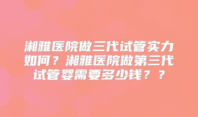 湘雅医院做三代试管实力如何?湘雅医院做第三代试管婴需要多少钱??