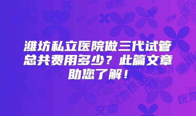 潍坊私立医院做三代试管总共费用多少？此篇文章助您了解！
