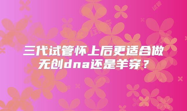 三代试管怀上后更适合做无创dna还是羊穿?