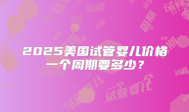 2025美国试管婴儿价格一个周期要多少?