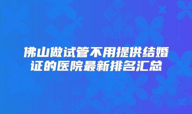 佛山做试管不用提供结婚证的医院最新排名汇总