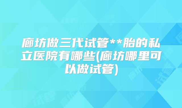 廊坊做三代试管**胎的私立医院有哪些(廊坊哪里可以做试管)