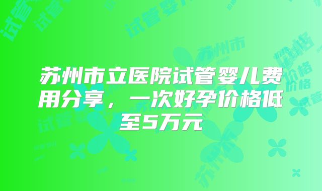 苏州市立医院试管婴儿费用分享，一次好孕价格低至5万元