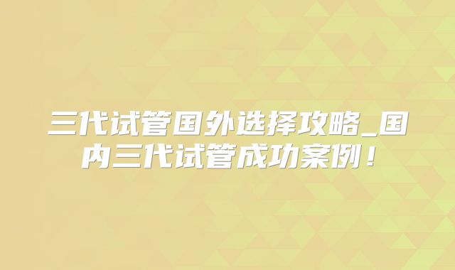 三代试管国外选择攻略_国内三代试管成功案例！
