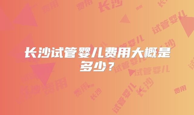长沙试管婴儿费用大概是多少?