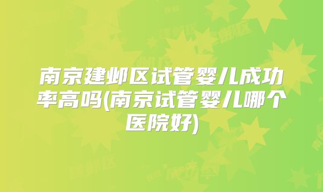 南京建邺区试管婴儿成功率高吗(南京试管婴儿哪个医院好)
