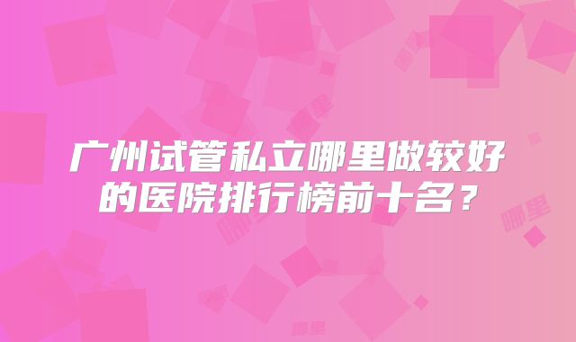 广州试管私立哪里做较好的医院排行榜前十名？