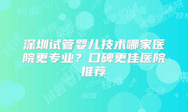 深圳试管婴儿技术哪家医院更专业？口碑更佳医院推荐