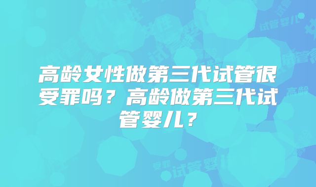高龄女性做第三代试管很受罪吗？高龄做第三代试管婴儿？