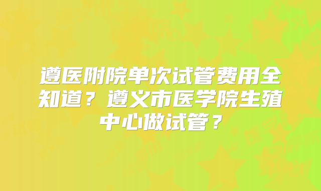 遵医附院单次试管费用全知道？遵义市医学院生殖中心做试管？