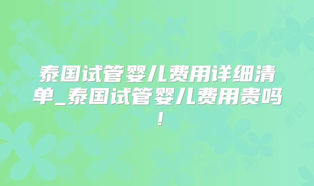 泰国试管婴儿费用详细清单_泰国试管婴儿费用贵吗!