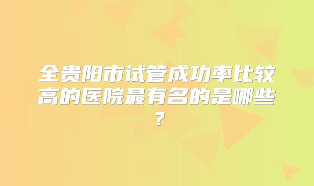 全贵阳市试管成功率比较高的医院最有名的是哪些？