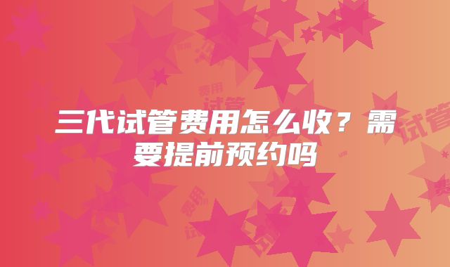 三代试管费用怎么收？需要提前预约吗