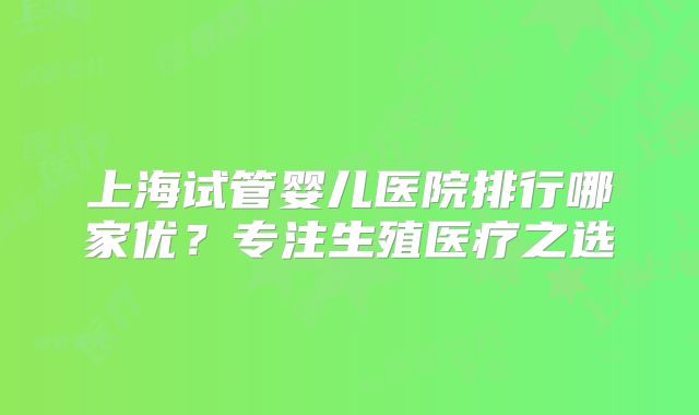 上海试管婴儿医院排行哪家优？专注生殖医疗之选