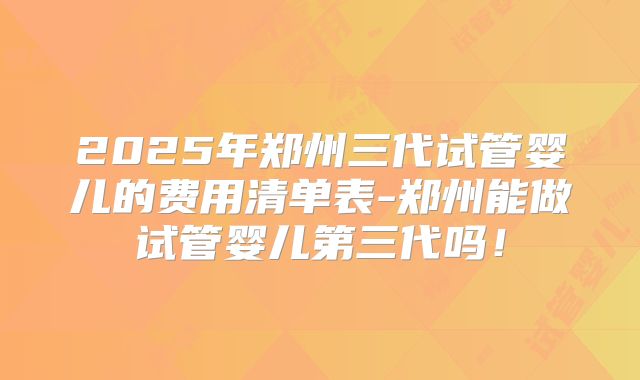 2025年郑州三代试管婴儿的费用清单表-郑州能做试管婴儿第三代吗！