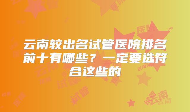 云南较出名试管医院排名前十有哪些?一定要选符合这些的
