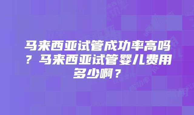 马来西亚试管成功率高吗？马来西亚试管婴儿费用多少啊？
