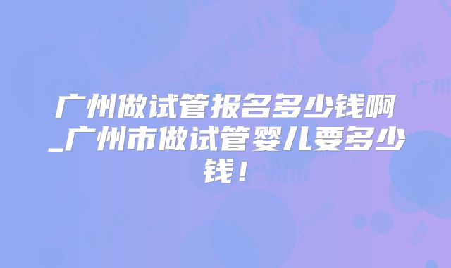 广州做试管报名多少钱啊_广州市做试管婴儿要多少钱!