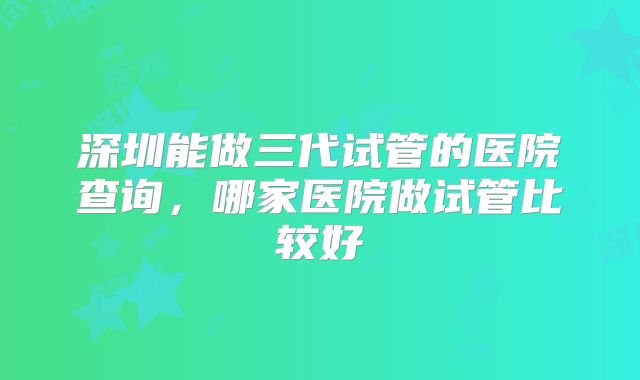 深圳能做三代试管的医院查询,哪家医院做试管比较好