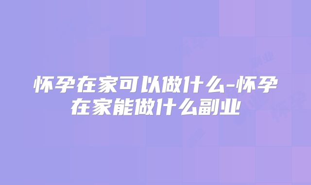 怀孕在家可以做什么-怀孕在家能做什么副业