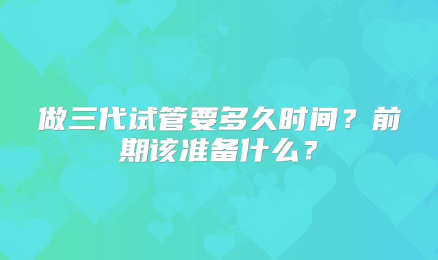 做三代试管要多久时间？前期该准备什么？