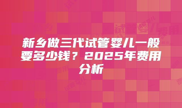 新乡做三代试管婴儿一般要多少钱？2025年费用分析