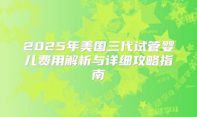 2025年美国三代试管婴儿费用解析与详细攻略指南