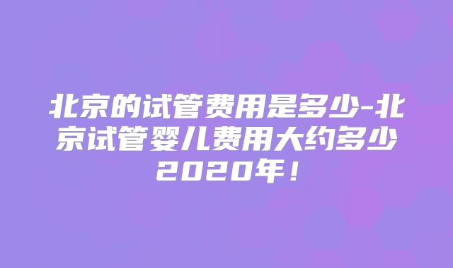 北京的试管费用是多少-北京试管婴儿费用大约多少2020年！