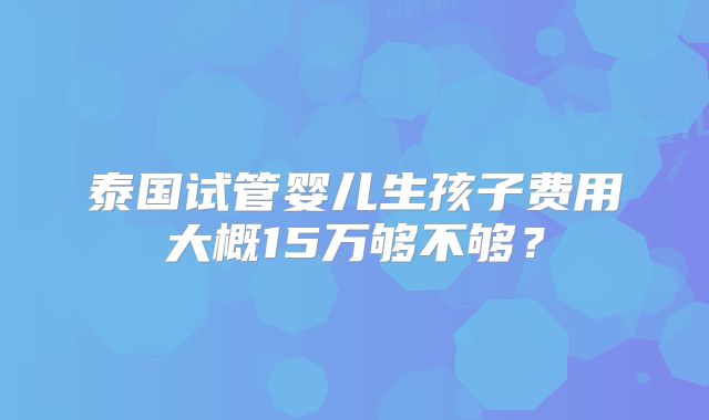 泰国试管婴儿生孩子费用大概15万够不够?