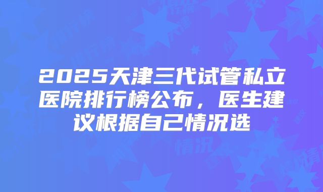 2025天津三代试管私立医院排行榜公布，医生建议根据自己情况选