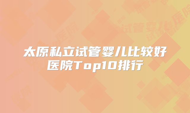 太原私立试管婴儿比较好医院Top10排行