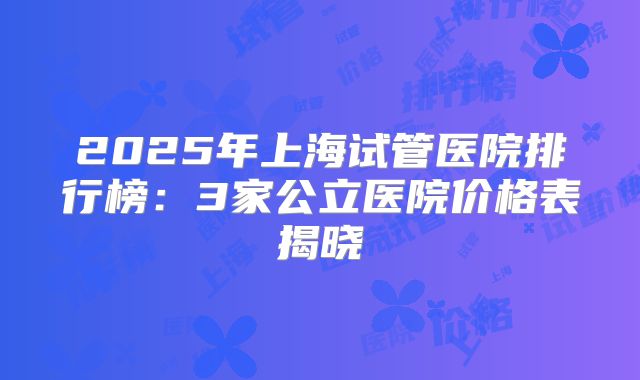 2025年上海试管医院排行榜：3家公立医院价格表揭晓