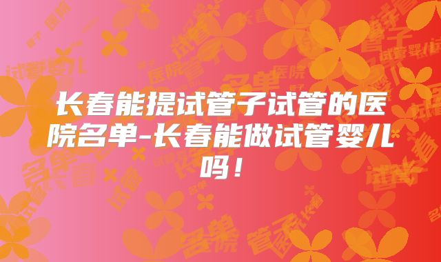 长春能提试管子试管的医院名单-长春能做试管婴儿吗！