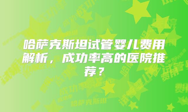 哈萨克斯坦试管婴儿费用解析，成功率高的医院推荐？
