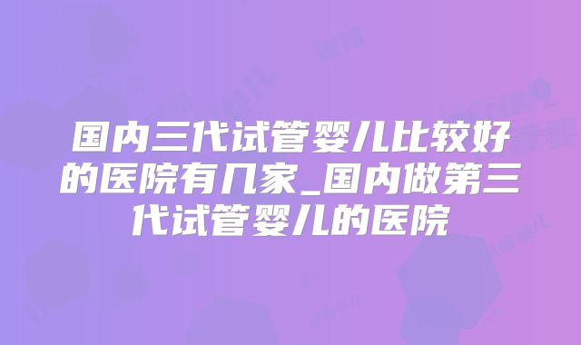 国内三代试管婴儿比较好的医院有几家_国内做第三代试管婴儿的医院