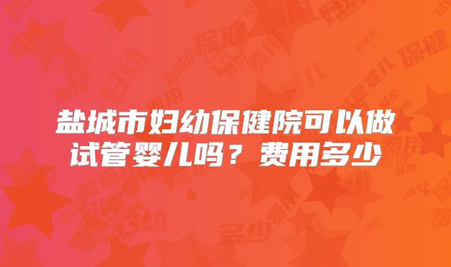 盐城市妇幼保健院可以做试管婴儿吗?费用多少