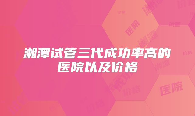 湘潭试管三代成功率高的医院以及价格