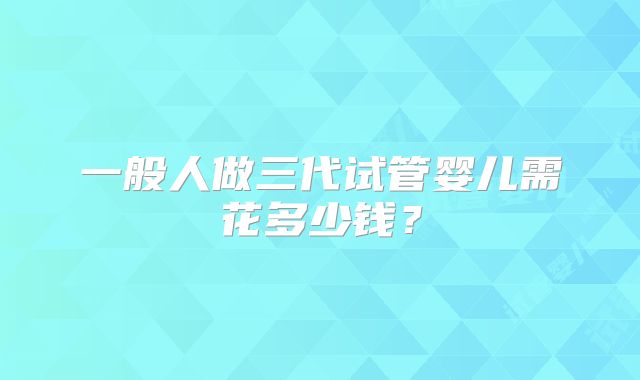一般人做三代试管婴儿需花多少钱？
